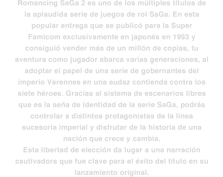 Romancing SaGa 2 es uno de los múltiples títulos de la aplaudida serie de juegos de rol SaGa. En esta popular entrega que se publicó para la Super Famicom exclusivamente en japonés en 1993 y consiguió vender más de un millón de copias, tu aventura como jugador abarca varias generaciones, al adoptar el papel de una serie de gobernantes del imperio Varennes en una audaz contienda contra los siete héroes. Gracias al sistema de escenarios libres que es la seña de identidad de la serie SaGa, podrás controlar a distintos protagonistas de la línea sucesoria imperial y disfrutar de la historia de una nación que crece y cambia. Esta libertad de elección da lugar a una narración cautivadora que fue clave para el éxito del título en su lanzamiento original.