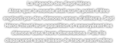 La légende des Sept Héros Alors que le monde était sur le point d'être englouti par des démons venus d'ailleurs, Sept Héros firent leur apparition et renvoyèrent les démons dans leurs dimensions. Puis ils disparurent sans laisser de trace avant même