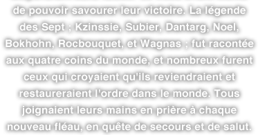 de pouvoir savourer leur victoire. La légende des Sept ; Kzinssie, Subier, Dantarg, Noel, Bokhohn, Rocbouquet, et Wagnas ; fut racontée aux quatre coins du monde, et nombreux furent ceux qui croyaient qu'ils reviendraient et restaureraient l'ordre dans le monde. Tous joignaient leurs mains en prière à chaque nouveau fléau, en quête de secours et de salut.