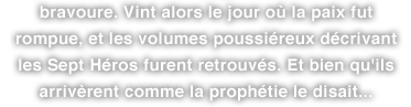 bravoure. Vint alors le jour où la paix fut rompue, et les volumes poussiéreux décrivant les Sept Héros furent retrouvés. Et bien qu'ils arrivèrent comme la prophétie le disait...