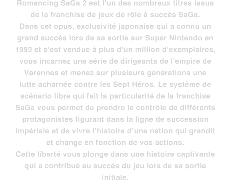 Romancing SaGa 2 est l'un des nombreux titres issus de la franchise de jeux de rôle à succès SaGa. Dans cet opus, exclusivité japonaise qui a connu un grand succès lors de sa sortie sur Super Nintendo en 1993 et s'est vendue à plus d'un million d'exemplaires, vous incarnez une série de dirigeants de l'empire de Varennes et menez sur plusieurs générations une lutte acharnée contre les Sept Héros. Le système de scénario libre qui fait la particularité de la franchise SaGa vous permet de prendre le contrôle de différents protagonistes figurant dans la ligne de succession impériale et de vivre l’histoire d’une nation qui grandit et change en fonction de vos actions. Cette liberté vous plonge dans une histoire captivante qui a contribué au succès du jeu lors de sa sortie initiale.