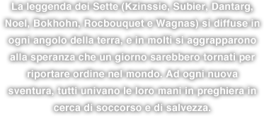 La leggenda dei Sette (Kzinssie, Subier, Dantarg, Noel, Bokhohn, Rocbouquet e Wagnas) si diffuse in ogni angolo della terra, e in molti si aggrapparono alla speranza che un giorno sarebbero tornati per riportare ordine nel mondo. Ad ogni nuova sventura, tutti univano le loro mani in preghiera in cerca di soccorso e di salvezza.