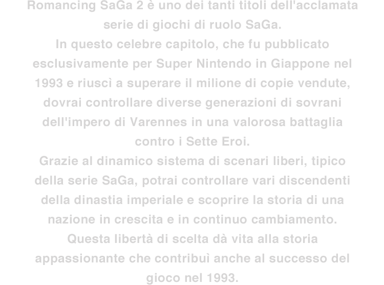 Romancing SaGa 2 è uno dei tanti titoli dell'acclamata serie di giochi di ruolo SaGa. In questo celebre capitolo, che fu pubblicato esclusivamente per Super Nintendo in Giappone nel 1993 e riuscì a superare il milione di copie vendute, dovrai controllare diverse generazioni di sovrani dell'impero di Varennes in una valorosa battaglia contro i Sette Eroi. Grazie al dinamico sistema di scenari liberi, tipico della serie SaGa, potrai controllare vari discendenti della dinastia imperiale e scoprire la storia di una nazione in crescita e in continuo cambiamento. Questa libertà di scelta dà vita alla storia appassionante che contribuì anche al successo del gioco nel 1993.