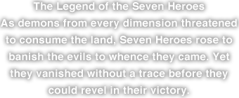 The Legend of the Seven Heroes
As demons from every dimension threatened to consume the land, Seven Heroes rose to banish the evils to whence they came. Yet they vanished without a trace before they could revel in their victory.