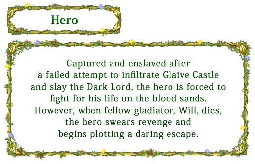 【Hero】 Captured and enslaved after a failed attempt to infiltrate Glaive Castle and slay the Dark Lord, the hero is forced to fight for his life on the blood sands. However, when fellow gladiator, Will, dies, the hero swears revenge and begins plotting a daring escape.