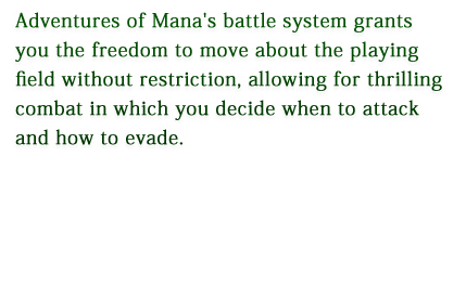 Adventures of Mana's battle system grants you the freedom to move about the playing field without restriction, allowing for thrilling combat in which you decide when to attack and how to evade.