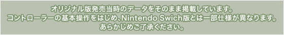 オリジナル版発売当時のデータをそのまま掲載しています。コントローラーの基本操作をはじめ、Nintendo Swich版とは一部仕様が異なります。あらかじめご了承ください。