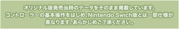 オリジナル版発売当時のデータをそのまま掲載しています。コントローラーの基本操作をはじめ、Nintendo Swich版とは一部仕様が異なります。あらかじめご了承ください。
