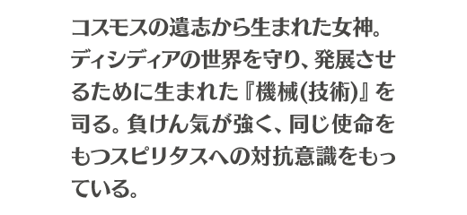 コスモスの遺志から生まれた女神。ディシディアの世界を守り、発展させるために生まれた『機械(技術)』を司る。負けん気が強く、同じ使命をもつスピリタスへの対抗意識をもっている。