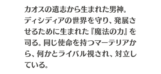 カオスの遺志から生まれた男神。ディシディアの世界を守り、発展させるために生まれた『魔法の力』を司る。同じ使命を持つマーテリアから、何かとライバル視され、対立している。