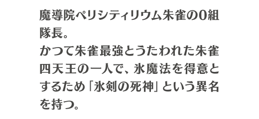魔導院ペリシティリウム朱雀の0組隊長。かつて朱雀最強とうたわれた朱雀四天王の一人で、氷魔法を得意とするため「氷剣の死神」という異名を持つ。