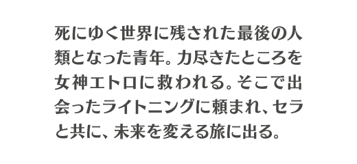 死にゆく世界に残された最後の人類となった青年。力尽きたところを女神エトロに救われる。そこで出会ったライトニングに頼まれ、セラと共に、未来を変える旅に出る。