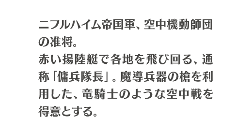 ニフルハイム帝国軍、空中機動師団の准将。赤い揚陸艇で各地を飛び回る、通称「傭兵隊長」。魔導兵器の槍を利用した、竜騎士のような空中戦を得意とする。