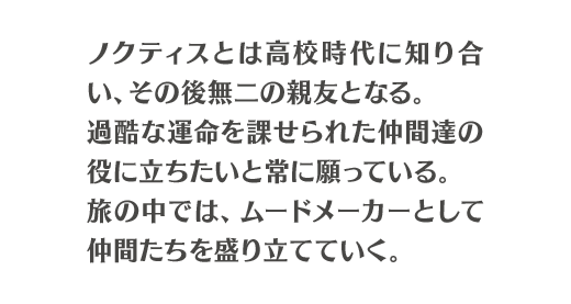 ノクティスとは高校時代に知り合い、その後無二の親友となる。過酷な運命を課せられた仲間達の役に立ちたいと常に願っている。旅の中では、ムードメーカーとして仲間たちを盛り立てていく。