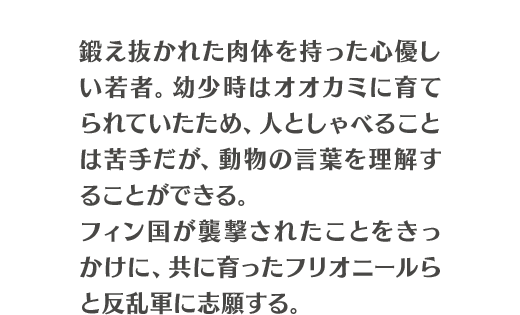 鍛え抜かれた肉体を持った心優しい若者。幼少時はオオカミに育てられていたため、人としゃべることは苦手だが、動物の言葉を理解することができる。フィン国が襲撃されたことをきっかけに、共に育ったフリオニールらと反乱軍に志願する。