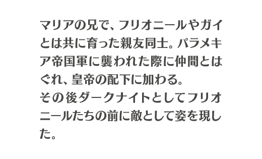 マリアの兄で、フリオニールやガイとは共に育った親友同士。パラメキア帝国軍に襲われた際に仲間とはぐれ、皇帝の配下に加わる。その後ダークナイトとしてフリオニールたちの前に敵として姿を現した。