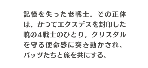 記憶を失った老戦士。その正体は、かつてエクスデスを封印した暁の4戦士のひとり。クリスタルを守る使命感に突き動かされ、バッツたちと旅を共にする。