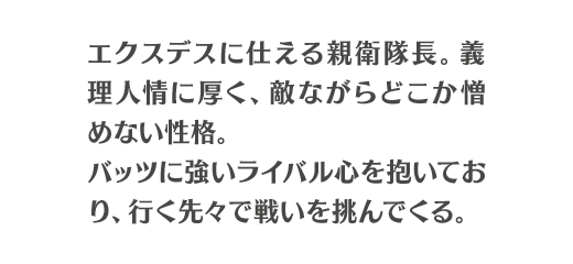 エクスデスに仕える親衛隊長。義理人情に厚く、敵ながらどこか憎めない性格。バッツに強いライバル心を抱いており、行く先々で戦いを挑んでくる。