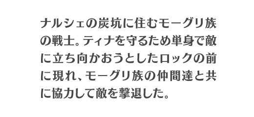 ナルシェの炭坑に住むモーグリ族の戦士。ティナを守るため単身で敵に立ち向かおうとしたロックの前に現れ、モーグリ族の仲間達と共に協力して敵を撃退した。