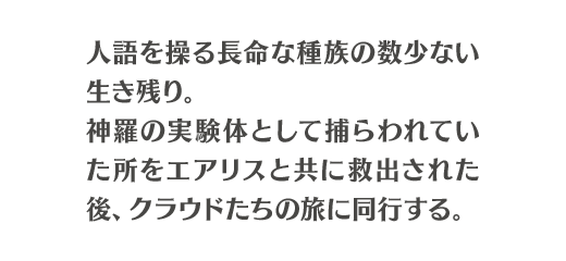 人語を操る長命な種族の数少ない生き残り。神羅の実験体として捕らわれていた所をエアリスと共に救出された後、クラウドたちの旅に同行する。