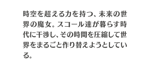 時空を超える力を持つ、未来の世界の魔女。スコール達が暮らす時代に干渉し、その時間を圧縮して世界をまるごと作り替えようとしている。