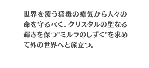 世界を覆う猛毒の瘴気から人々の命を守るべく、クリスタルの聖なる輝きを保つ"ミルラのしずく"を求めて外の世界へと旅立つ。