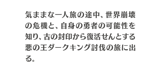 気ままな一人旅の途中、世界崩壊の危機と、自身の勇者の可能性を知り、古の封印から復活せんとする悪の王ダークキング討伐の旅に出る。