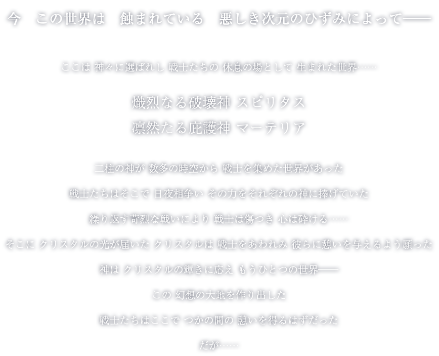 今この世界は蝕まれている 悪しき次元のひずみによって―― ここは神々に選ばれし戦士たちの休息の場として生まれた世界…… 熾烈なる破壊神 スピリタス 凛然たる庇護神 マーテリア 二柱の神が数多の時空から戦士を集めた世界があった　戦士たちはそこで日夜相争いその力をそれぞれの神に捧げていた 繰り返す苛烈な戦いにより戦士は傷つき心は砕ける…… そこにクリスタルの光が届いた クリスタルは戦士をあわれみ彼らに憩いを与えるよう願った 神はクリスタルの輝きに応えもうひとつの世界―― この幻想の大地を作り出した 戦士たちはここでつかの間の憩いを得るはずだった だが……