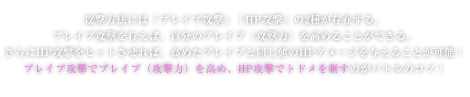 攻撃方法には「ブレイブ攻撃」「HP攻撃」の2種が存在する。ブレイブ攻撃を行えば、自分のブレイブ（攻撃力）を高めることができる。さらにHP攻撃をヒットさせれば、高めたブレイブと同じ値のHPダメージを与えることが可能！ブレイブ攻撃でブレイブ（攻撃力）を高め、HP攻撃でトドメを刺すのがバトルのコツ！