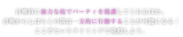 召喚時に強力な技でパーティを援護してくれるほか、召喚からしばらくの間は一方的に行動することが可能になる！ここぞというタイミングで発動しよう。