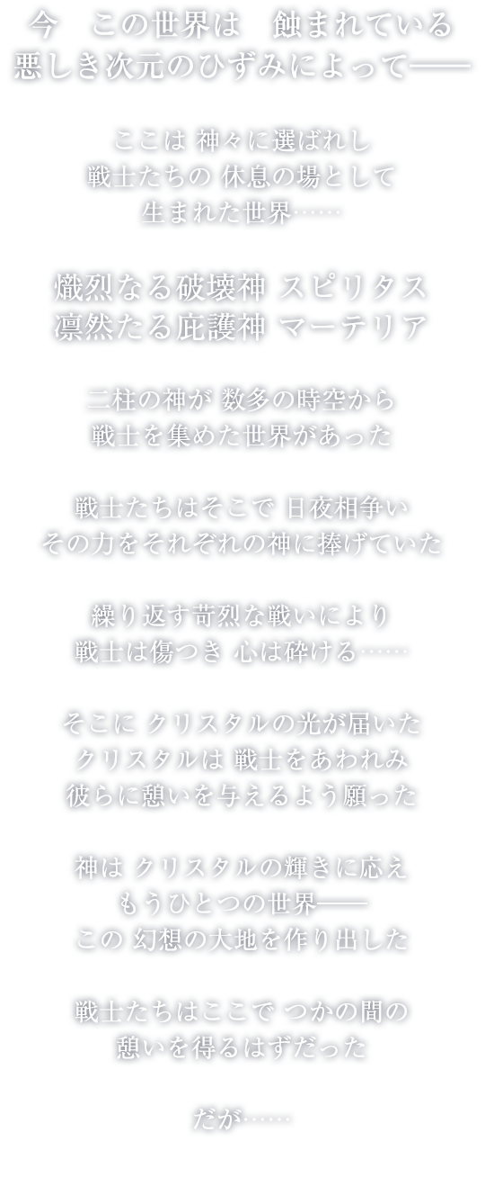 今この世界は蝕まれている 悪しき次元のひずみによって―― ここは神々に選ばれし戦士たちの休息の場として生まれた世界…… 熾烈なる破壊神 スピリタス 凛然たる庇護神 マーテリア 二柱の神が数多の時空から戦士を集めた世界があった　戦士たちはそこで日夜相争いその力をそれぞれの神に捧げていた 繰り返す苛烈な戦いにより戦士は傷つき心は砕ける…… そこにクリスタルの光が届いた クリスタルは戦士をあわれみ彼らに憩いを与えるよう願った 神はクリスタルの輝きに応えもうひとつの世界―― この幻想の大地を作り出した 戦士たちはここでつかの間の憩いを得るはずだった だが……