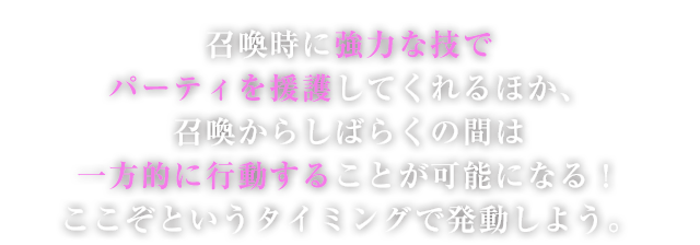召喚時に強力な技でパーティを援護してくれるほか、召喚からしばらくの間は一方的に行動することが可能になる！ここぞというタイミングで発動しよう。