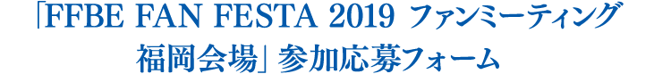 「FFBE FAN FESTA 2019 ファンミーティング 福岡会場」参加応募フォーム