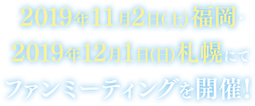 2019年11月2日（土）福岡・2019年12月1日（日）札幌にてファンミーティングを開催！
