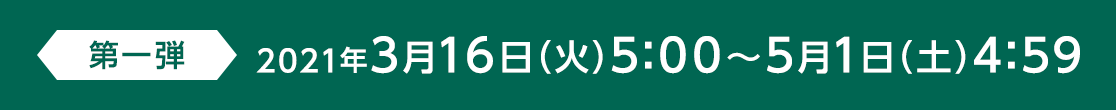 第一弾 2021年3月16日(火)5:00～5月1日(土) 4:59