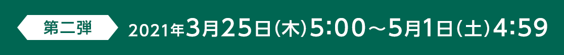 第二弾 2021年3月25日(木)5:00～5月1日(土) 4:59