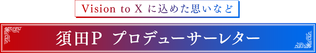 Vision to X に込めた思いなど　須田P プロデューサーレター