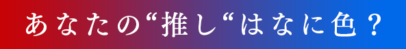 あなたの“推し“はなに色？