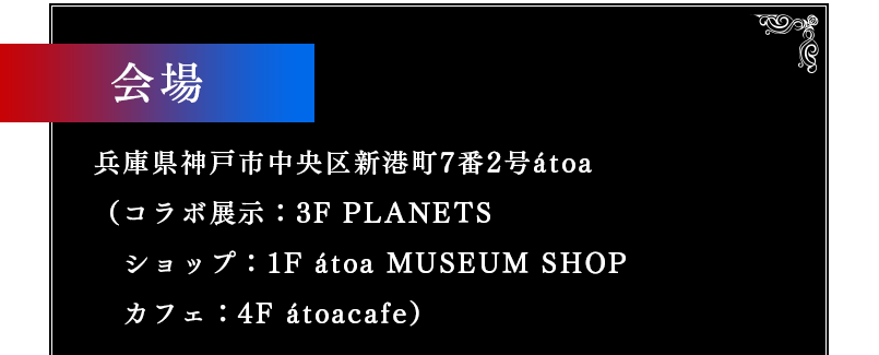 会場 兵庫県神戸市中央区新港町7番2号átoa（コラボ展示：3F PLANETS　　ショップ：1F MUSEUM SHOP　　カフェ：4F átoacafe）