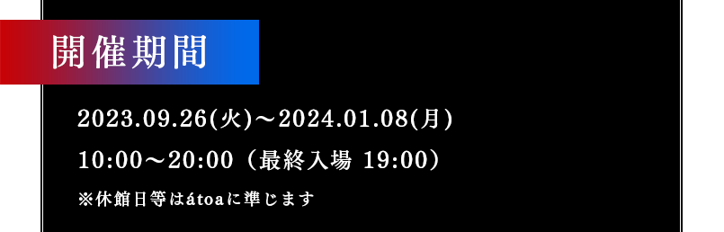 開催期間 2023.09.26(火)～2024.01.08(月) 10:00～20:00（最終入場 19:00）※休館日等はátoaに準じます