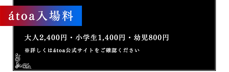 átoa入場料 大人2,400円・小学生1,400円・幼児800円 ※詳しくはátoa公式サイトをご確認ください