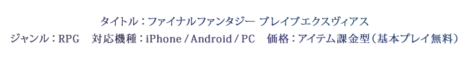 タイトル：ファイナルファンタジー ブレイブエクスヴィアス　ジャンル：RPG　対応機種：iPhone / Android / PC　価格：アイテム課金型（基本プレイ無料）