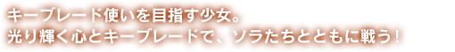 キーブレード使いを目指す少女。光り輝く心とキーブレードで、ソラたちとともに戦う！