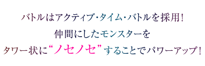 バトルはアクティブ・タイム・バトルを採用！仲間にしたモンスターをタワー状に"ノセノセ"することでパワーアップ！