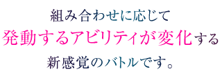 組み合わせに応じて発動するアビリティが変化する新感覚のバトルです。