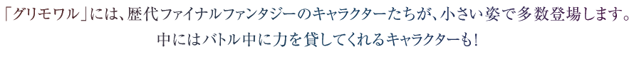 「グリモワル」には、歴代ファイナルファンタジーのキャラクターたちが、小さい姿で多数登場します。中にはバトル中に力を貸してくれるキャラクターも！