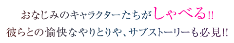 おなじみのキャラクターたちがしゃべる!! 彼らとの愉快なやりとりや、サブストーリーも必見!!