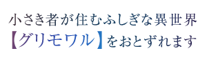 小さき者が住むふしぎな異世界【グリモワル】をおとずれます