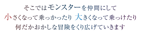 そこではモンスターを仲間にして　小さくなって乗っかったり 大きくなって乗っけたり　何だかおかしな冒険をくり広げていきます