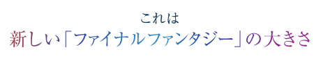 これは　新しい「ファイナルファンタジー」の大きさ